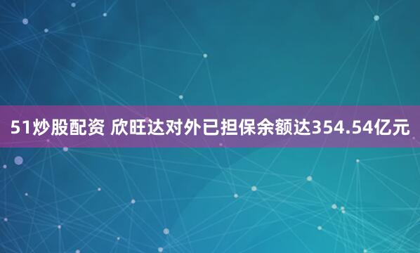 51炒股配资 欣旺达对外已担保余额达354.54亿元