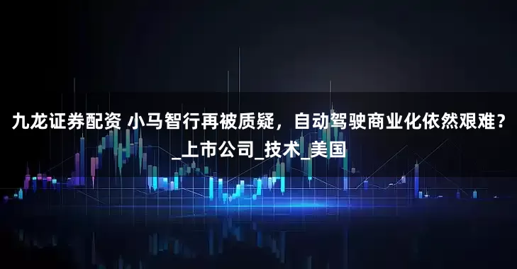 九龙证券配资 小马智行再被质疑，自动驾驶商业化依然艰难？_上市公司_技术_美国
