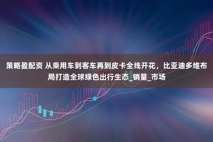 策略盈配资 从乘用车到客车再到皮卡全线开花，比亚迪多维布局打造全球绿色出行生态_销量_市场