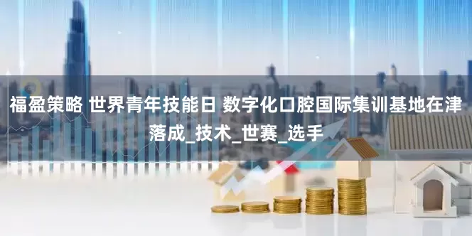 福盈策略 世界青年技能日 数字化口腔国际集训基地在津落成_技术_世赛_选手