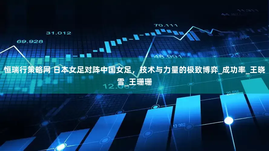 恒瑞行策略网 日本女足对阵中国女足，技术与力量的极致博弈_成功率_王晓雪_王珊珊