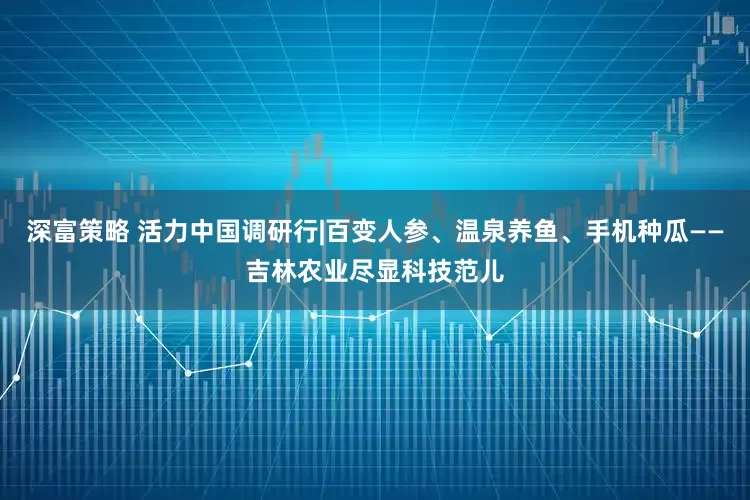 深富策略 活力中国调研行|百变人参、温泉养鱼、手机种瓜——吉林农业尽显科技范儿