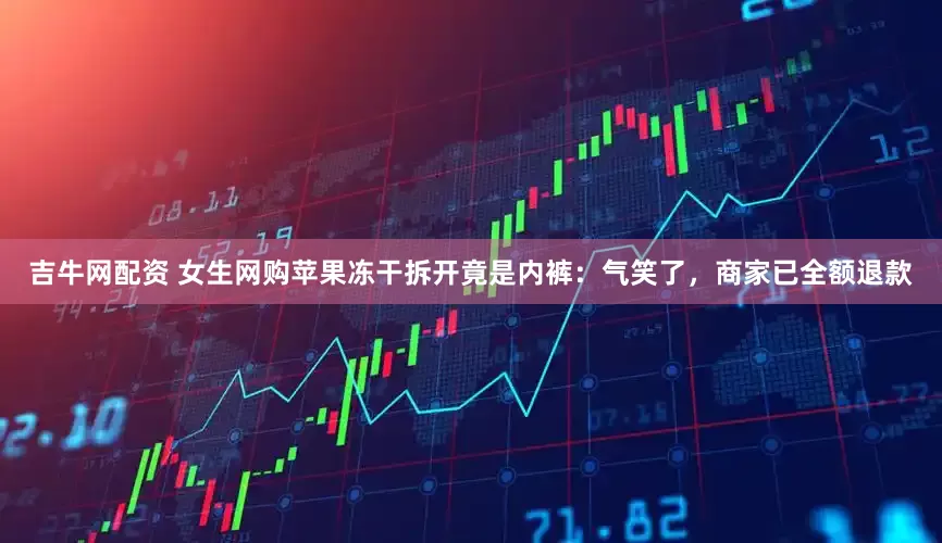 吉牛网配资 女生网购苹果冻干拆开竟是内裤：气笑了，商家已全额退款