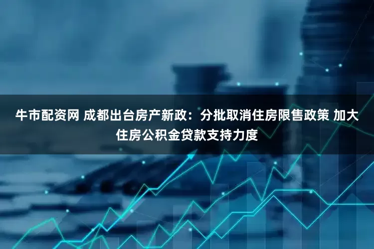 牛市配资网 成都出台房产新政：分批取消住房限售政策 加大住房公积金贷款支持力度