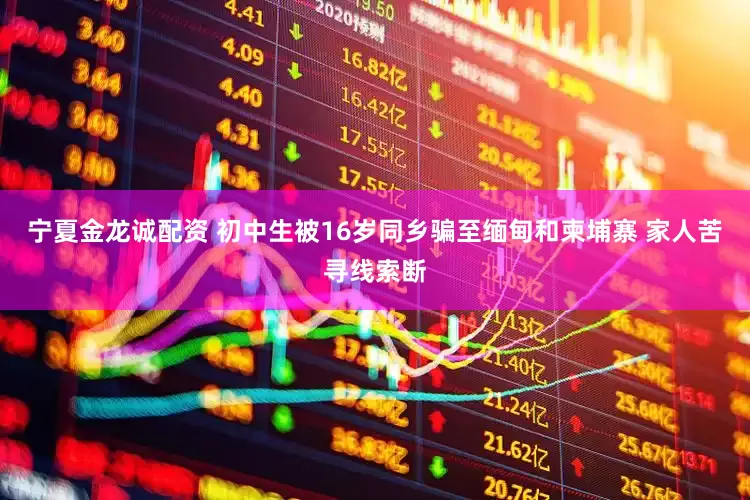 宁夏金龙诚配资 初中生被16岁同乡骗至缅甸和柬埔寨 家人苦寻线索断