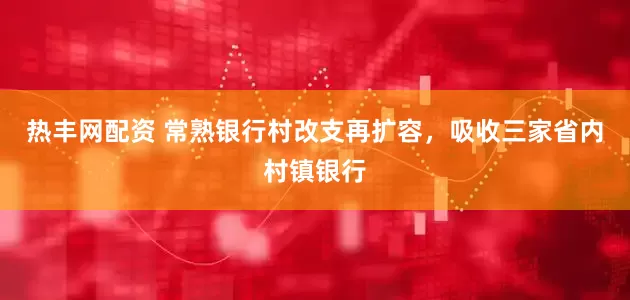 热丰网配资 常熟银行村改支再扩容，吸收三家省内村镇银行