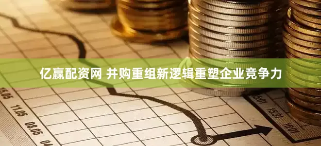 亿赢配资网 并购重组新逻辑重塑企业竞争力