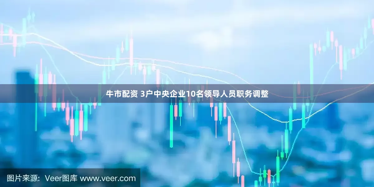 牛市配资 3户中央企业10名领导人员职务调整