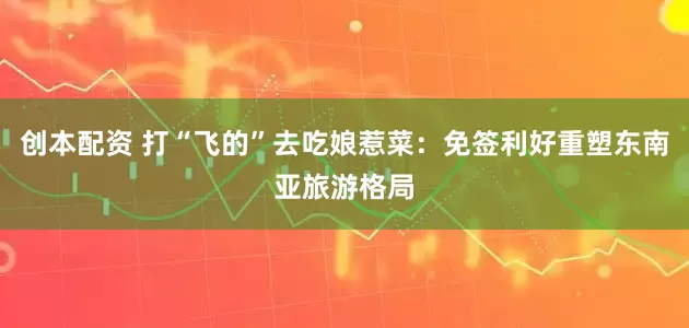 创本配资 打“飞的”去吃娘惹菜：免签利好重塑东南亚旅游格局
