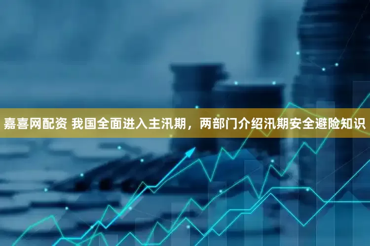 嘉喜网配资 我国全面进入主汛期，两部门介绍汛期安全避险知识
