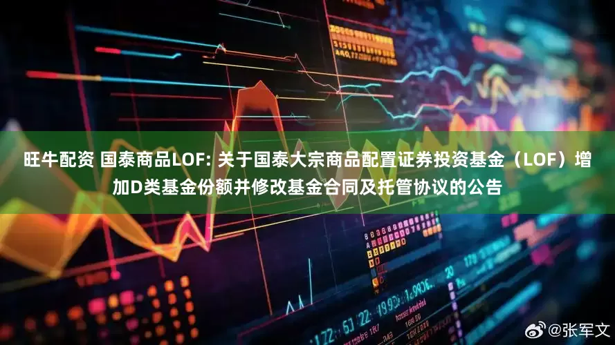 旺牛配资 国泰商品LOF: 关于国泰大宗商品配置证券投资基金(LOF)增加D类基金份额并修改基金合同及托管协议的公告