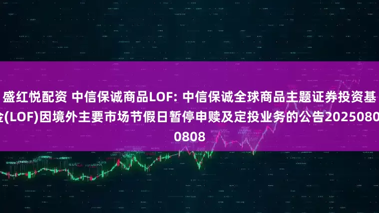 盛红悦配资 中信保诚商品LOF: 中信保诚全球商品主题证券投资基金(LOF)因境外主要市场节假日暂停申赎及定投业务的公告20250808