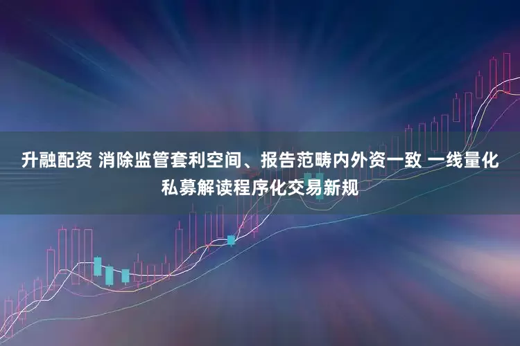 升融配资 消除监管套利空间、报告范畴内外资一致 一线量化私募解读程序化交易新规