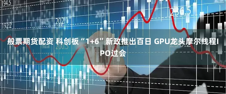 般票期货配资 科创板“1+6”新政推出百日 GPU龙头摩尔线程IPO过会