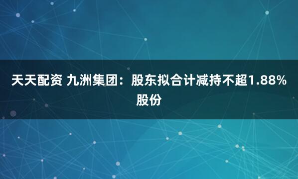 天天配资 九洲集团：股东拟合计减持不超1.88%股份