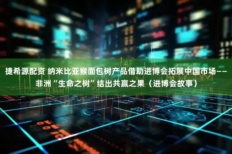 捷希源配资 纳米比亚猴面包树产品借助进博会拓展中国市场——非洲“生命之树”结出共赢之果（进博会故事）