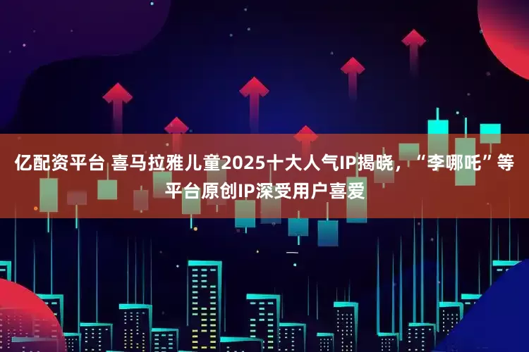 亿配资平台 喜马拉雅儿童2025十大人气IP揭晓，“李哪吒”等平台原创IP深受用户喜爱