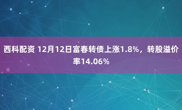 西科配资 12月12日富春转债上涨1.8%,转股溢价率14.06%