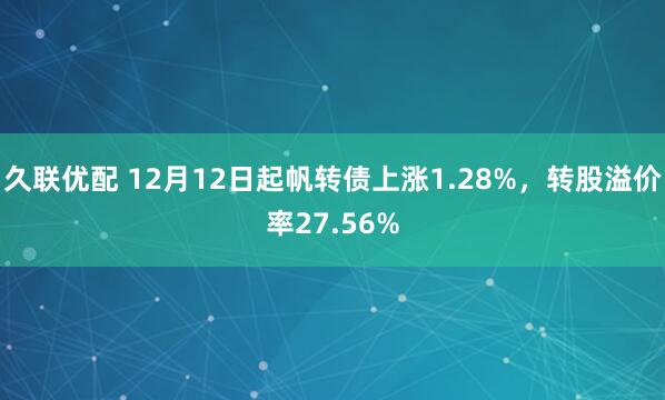 久联优配 12月12日起帆转债上涨1.28%，转股溢价率27.56%