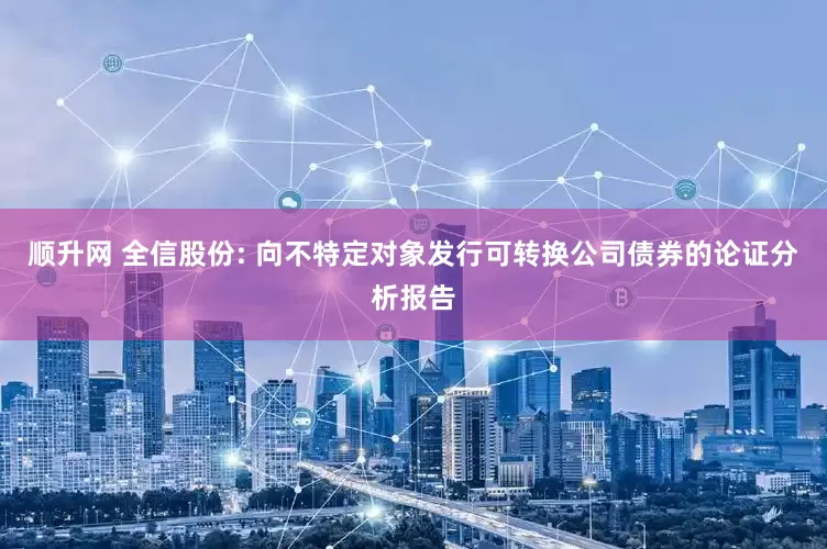 顺升网 全信股份: 向不特定对象发行可转换公司债券的论证分析报告