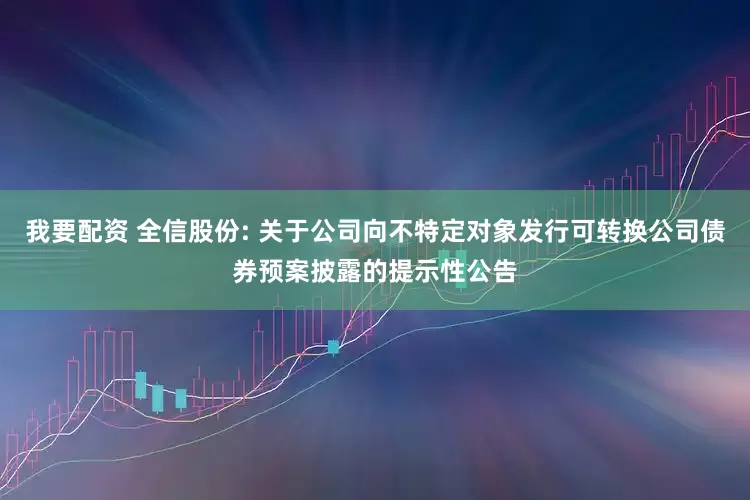 我要配资 全信股份: 关于公司向不特定对象发行可转换公司债券预案披露的提示性公告
