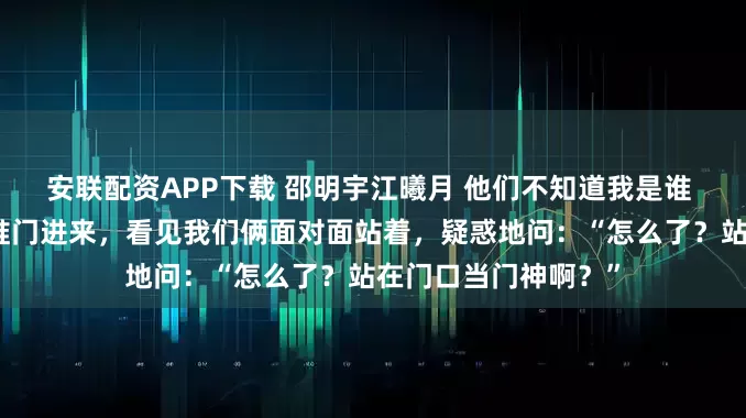 安联配资APP下载 邵明宇江曦月 他们不知道我是谁 就在这时，邵明宇推门进来，看见我们俩面对面站着，疑惑地问：“怎么了？站在门口当门神啊？”