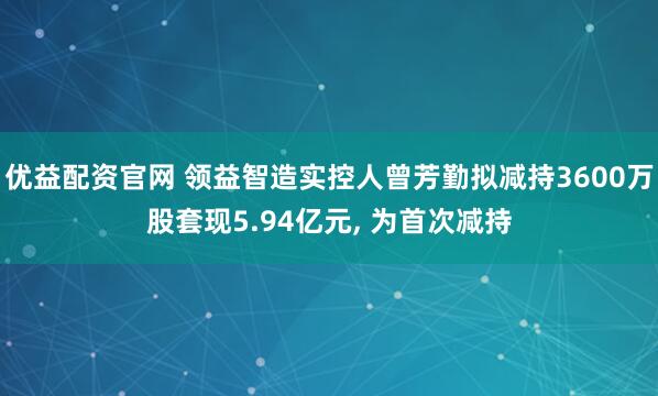 优益配资官网 领益智造实控人曾芳勤拟减持3600万股套现5.94亿元, 为首次减持