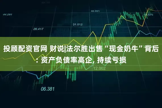 投顾配资官网 财说|法尔胜出售“现金奶牛”背后: 资产负债率高企, 持续亏损