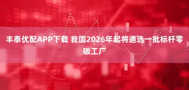 丰泰优配APP下载 我国2026年起将遴选一批标杆零碳工厂