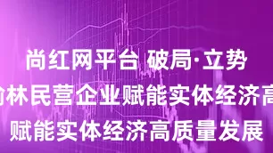 尚红网平台 破局·立势·向未来 榆林民营企业赋能实体经济高质量发展
