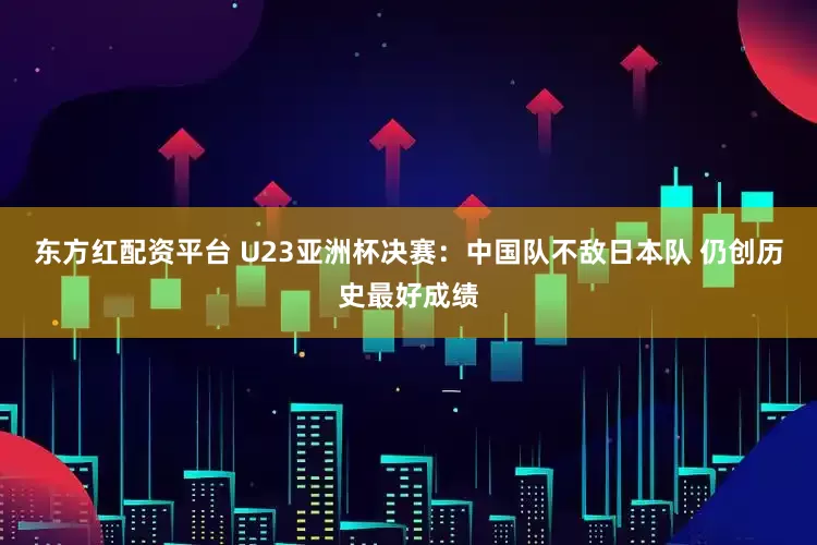 东方红配资平台 U23亚洲杯决赛：中国队不敌日本队 仍创历史最好成绩