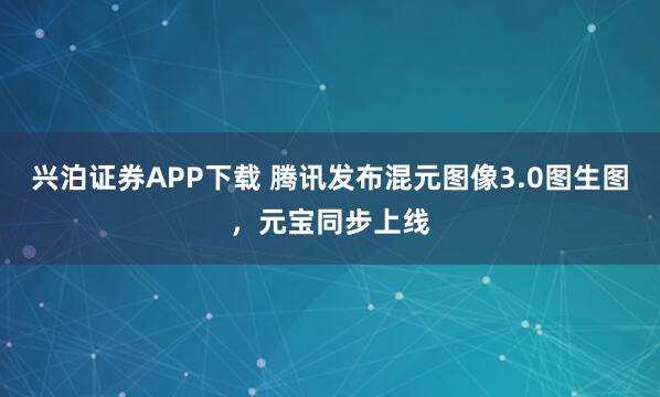 兴泊证券APP下载 腾讯发布混元图像3.0图生图，元宝同步上线