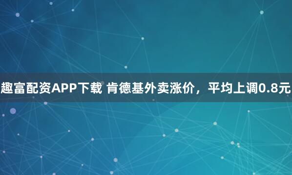 趣富配资APP下载 肯德基外卖涨价，平均上调0.8元
