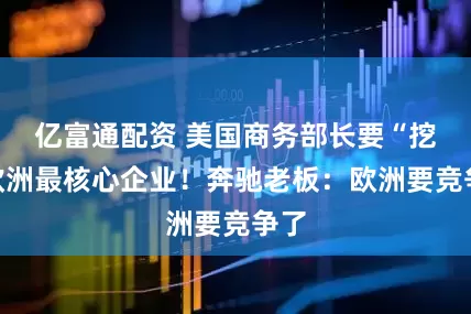 亿富通配资 美国商务部长要“挖”欧洲最核心企业！奔驰老板：欧洲要竞争了