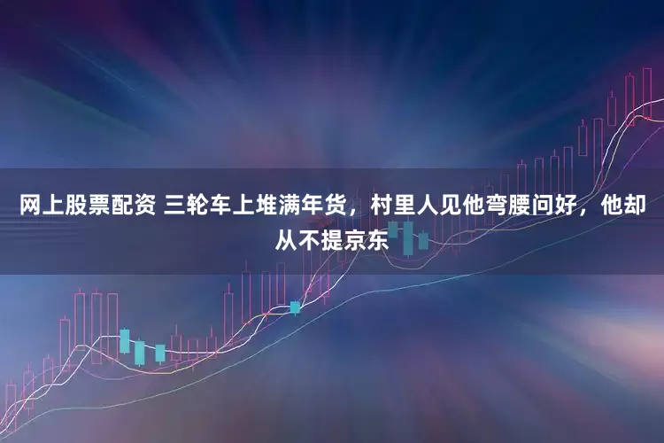 网上股票配资 三轮车上堆满年货，村里人见他弯腰问好，他却从不提京东