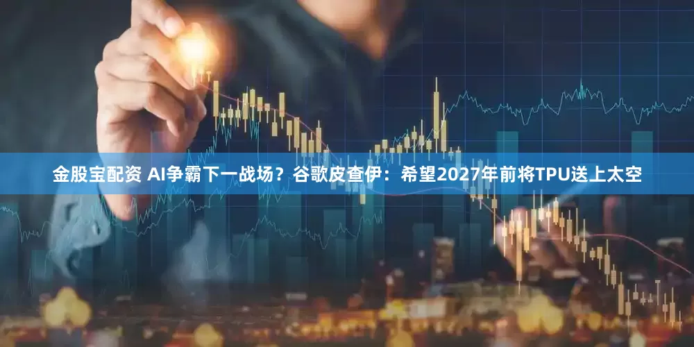 金股宝配资 AI争霸下一战场？谷歌皮查伊：希望2027年前将TPU送上太空